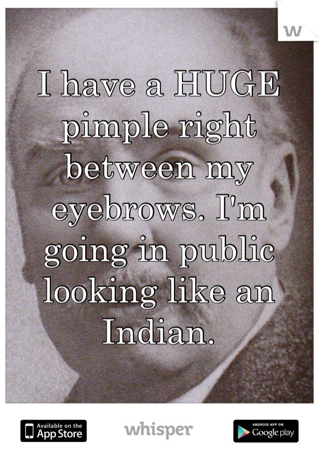 I have a HUGE pimple right between my eyebrows. I'm going in public looking like an Indian. 