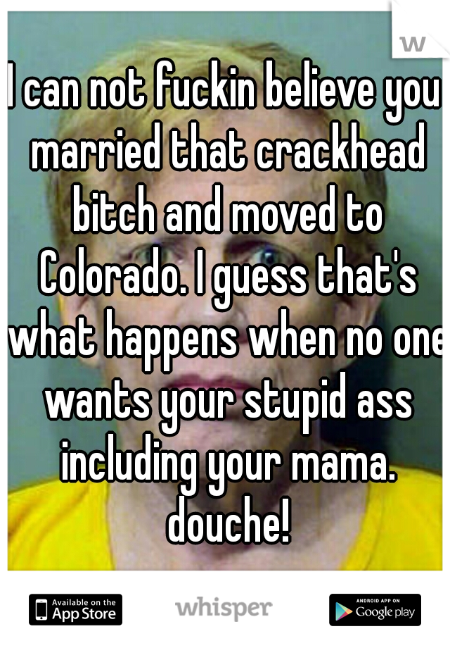 I can not fuckin believe you married that crackhead bitch and moved to Colorado. I guess that's what happens when no one wants your stupid ass including your mama. douche!