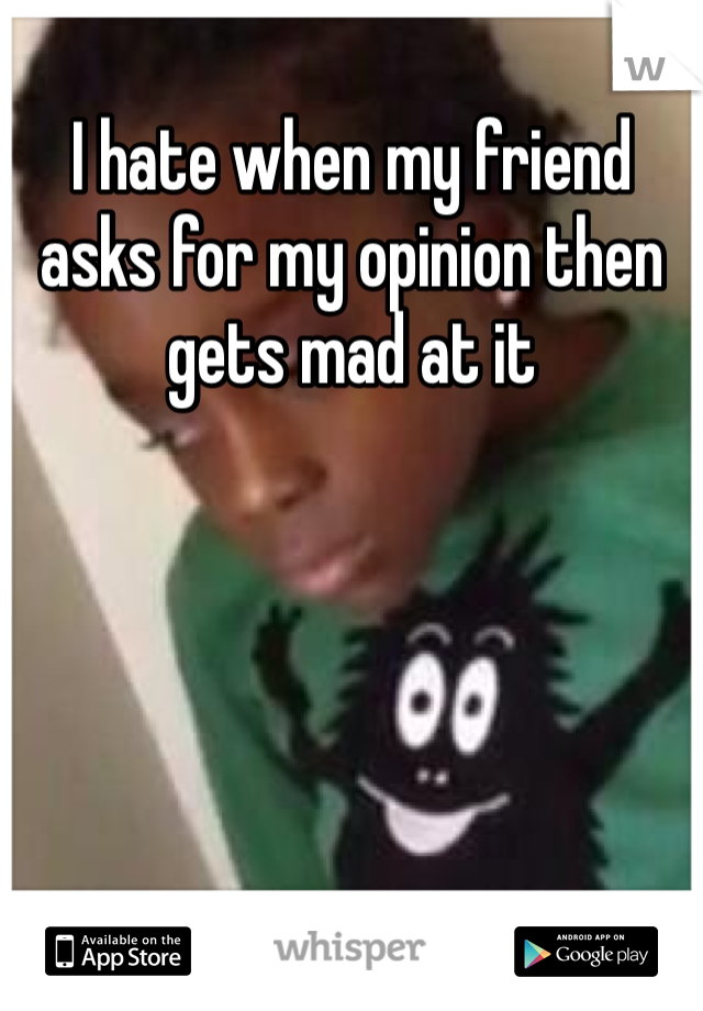 I hate when my friend asks for my opinion then gets mad at it 