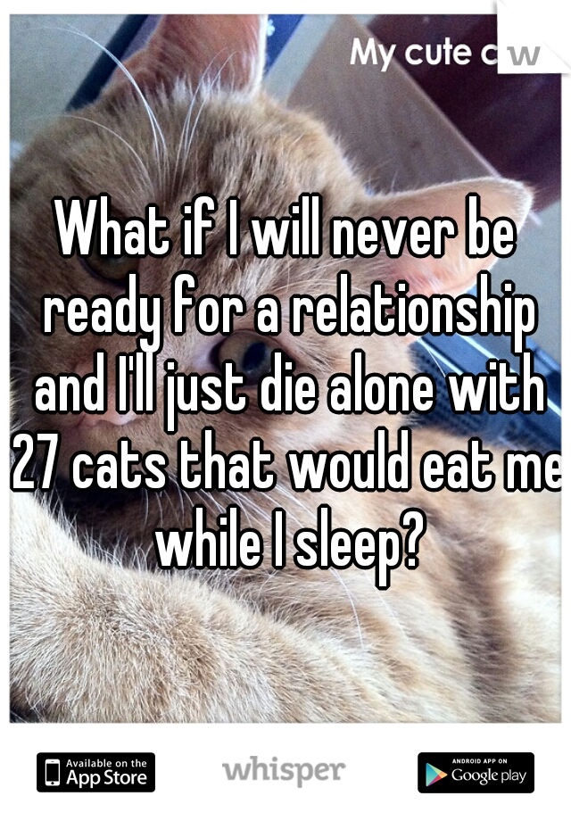 What if I will never be ready for a relationship and I'll just die alone with 27 cats that would eat me while I sleep?