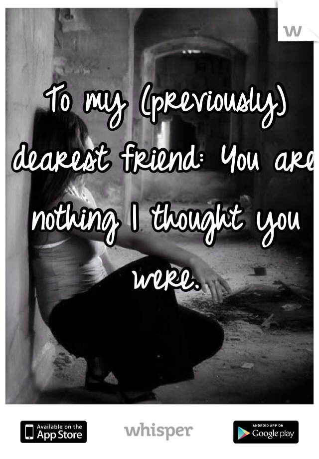 To my (previously) dearest friend: You are nothing I thought you were. 