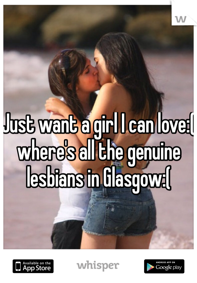 Just want a girl I can love:( where's all the genuine lesbians in Glasgow:( 