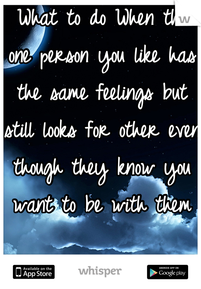 What to do When the one person you like has the same feelings but still looks for other even though they know you want to be with them