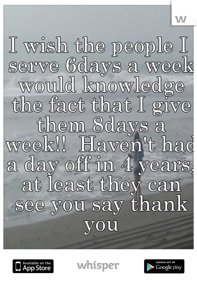 I wish the people I serve 6days a week would knowledge the fact that I give them 8days a week!!  Haven't had a day off in 4 years, at least they can see you say thank you
