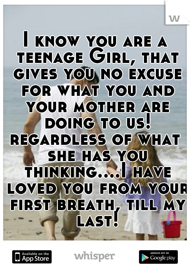 I know you are a teenage Girl, that gives you no excuse for what you and your mother are doing to us!

regardless of what she has you thinking....I have loved you from your first breath, till my last!