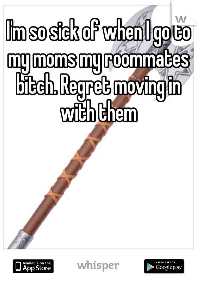 I'm so sick of when I go to my moms my roommates bitch. Regret moving in with them 
