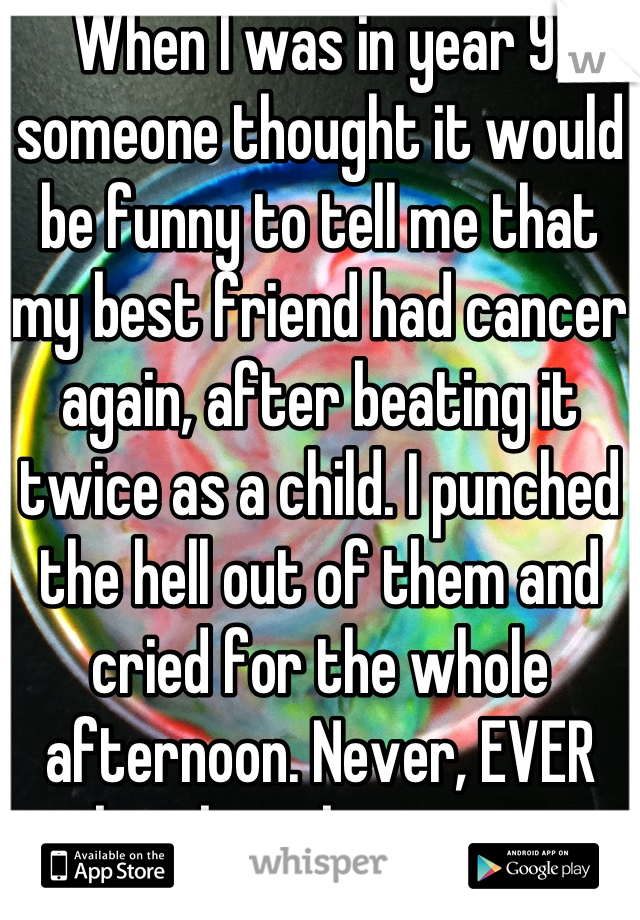 When I was in year 9, someone thought it would be funny to tell me that my best friend had cancer again, after beating it twice as a child. I punched the hell out of them and cried for the whole afternoon. Never, EVER make jokes about cancer.