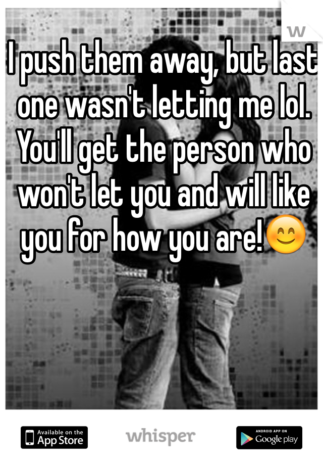 I push them away, but last one wasn't letting me lol. You'll get the person who won't let you and will like you for how you are!😊