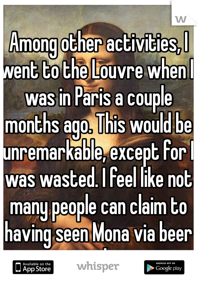 Among other activities, I went to the Louvre when I was in Paris a couple months ago. This would be unremarkable, except for I was wasted. I feel like not many people can claim to having seen Mona via beer goggles. 