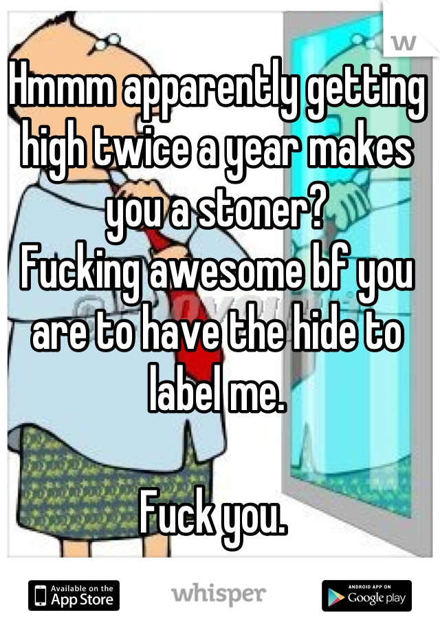 Hmmm apparently getting high twice a year makes you a stoner? 
Fucking awesome bf you are to have the hide to label me. 

Fuck you. 