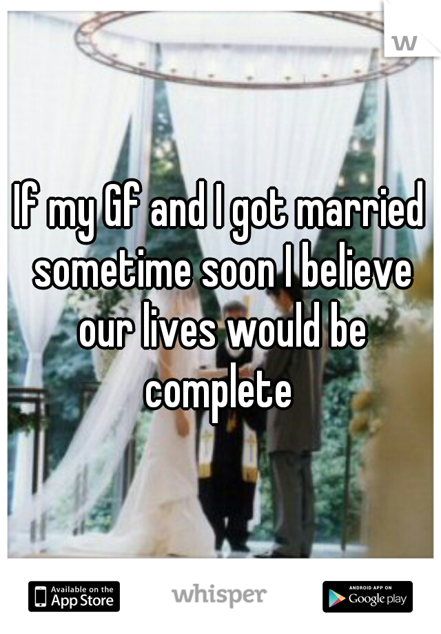 If my Gf and I got married sometime soon I believe our lives would be complete 