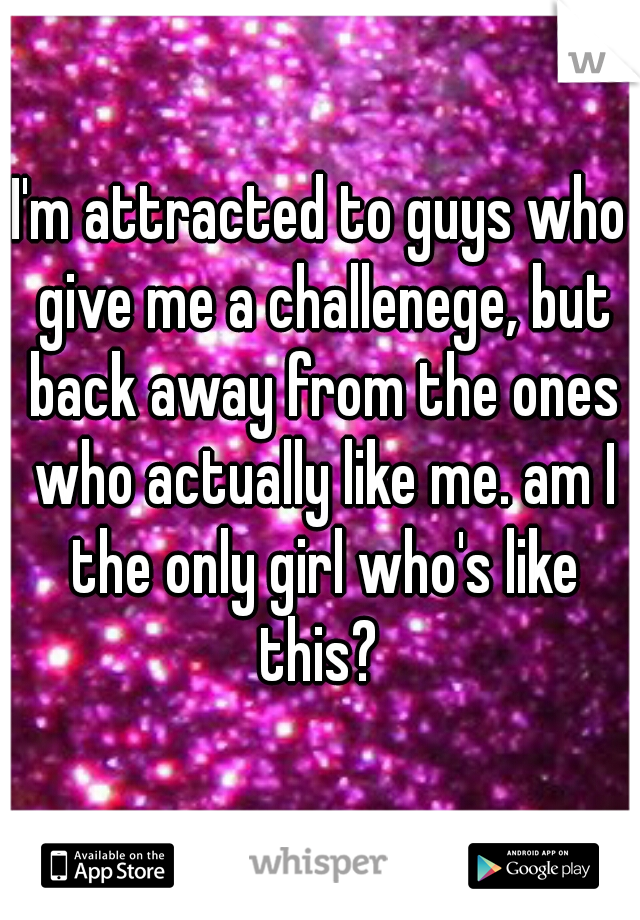 I'm attracted to guys who give me a challenege, but back away from the ones who actually like me. am I the only girl who's like this? 