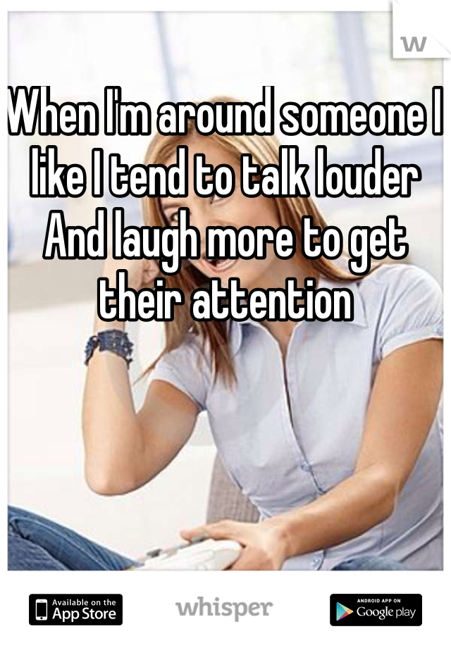 When I'm around someone I like I tend to talk louder And laugh more to get their attention