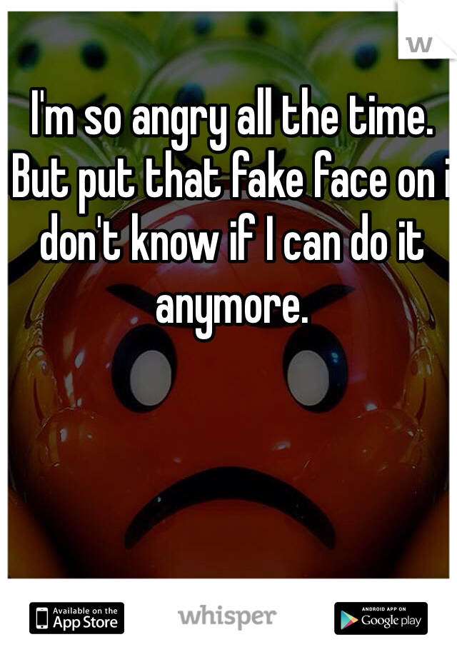 I'm so angry all the time. 
But put that fake face on i don't know if I can do it anymore. 
