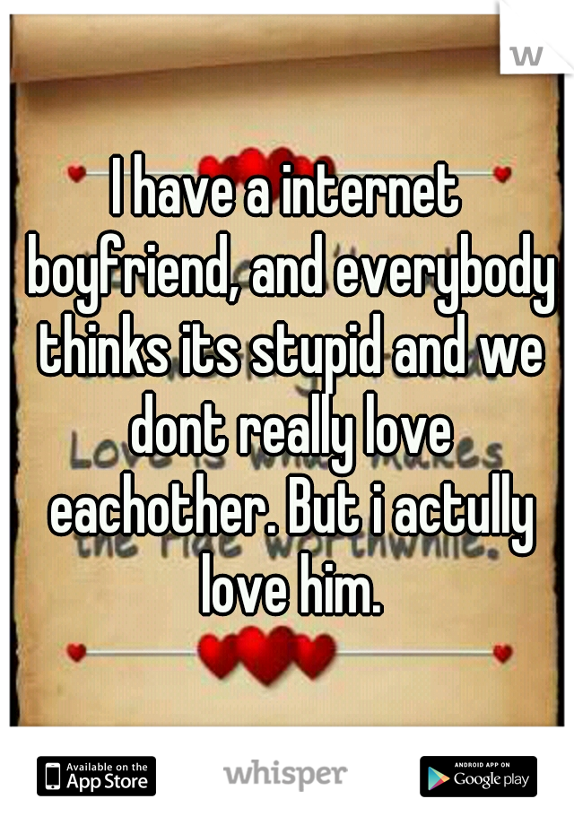 I have a internet boyfriend, and everybody thinks its stupid and we dont really love eachother. But i actully love him.