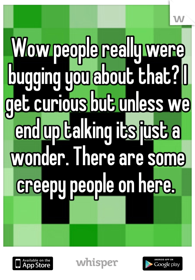 Wow people really were bugging you about that? I get curious but unless we end up talking its just a wonder. There are some creepy people on here. 