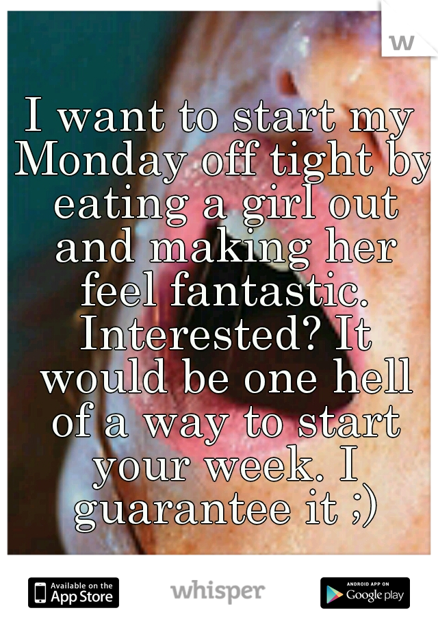 I want to start my Monday off tight by eating a girl out and making her feel fantastic. Interested? It would be one hell of a way to start your week. I guarantee it ;)