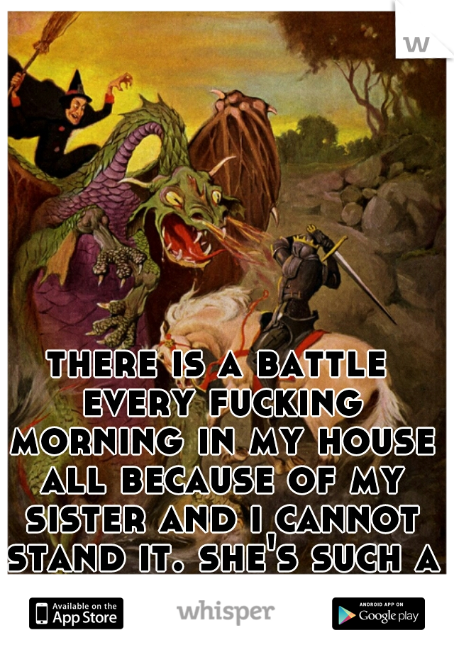 there is a battle every fucking morning in my house all because of my sister and i cannot stand it. she's such a bitch