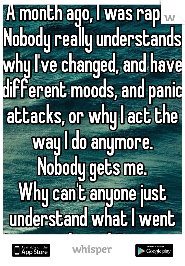 A month ago, I was raped.
Nobody really understands why I've changed, and have different moods, and panic attacks, or why I act the way I do anymore.
Nobody gets me.
Why can't anyone just understand what I went through?