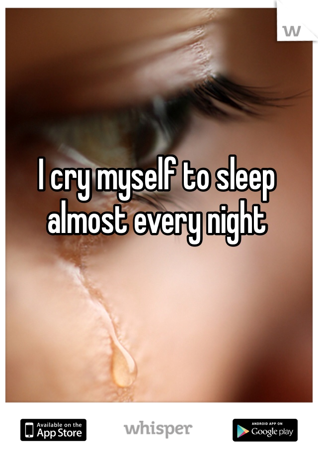 I cry myself to sleep almost every night
