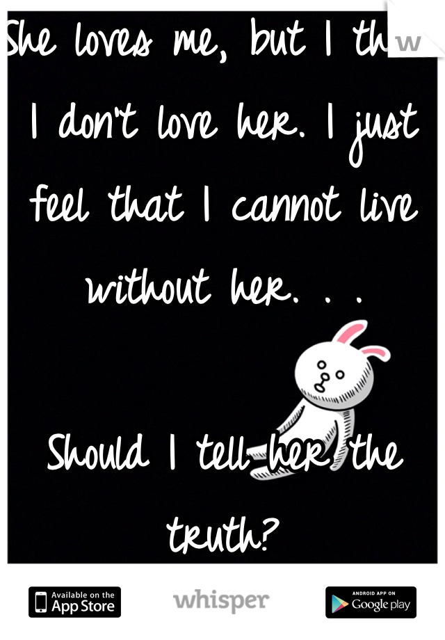 She loves me, but I think I don't love her. I just feel that I cannot live without her. . .

Should I tell her the truth? 