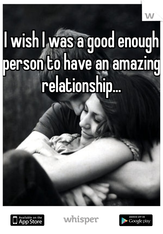 I wish I was a good enough person to have an amazing relationship...