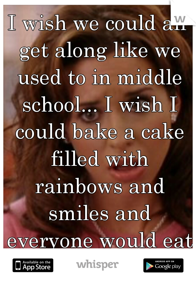 I wish we could all get along like we used to in middle school... I wish I could bake a cake filled with rainbows and smiles and everyone would eat and be happy...