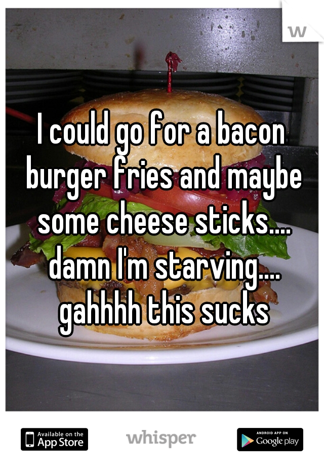 I could go for a bacon burger fries and maybe some cheese sticks.... damn I'm starving.... gahhhh this sucks