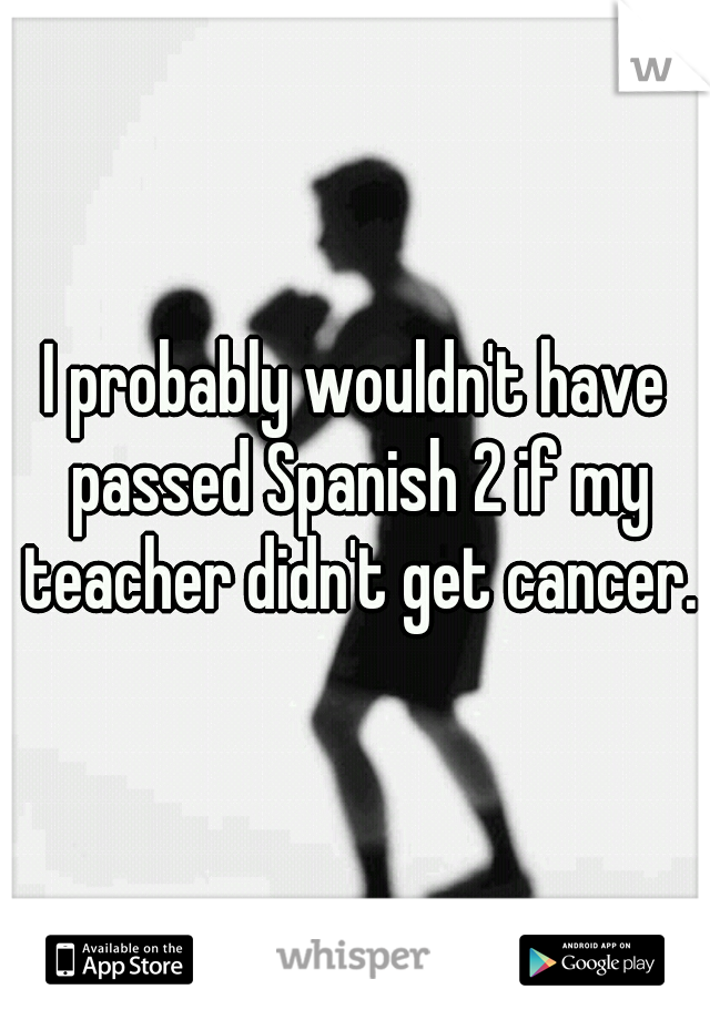 I probably wouldn't have passed Spanish 2 if my teacher didn't get cancer.