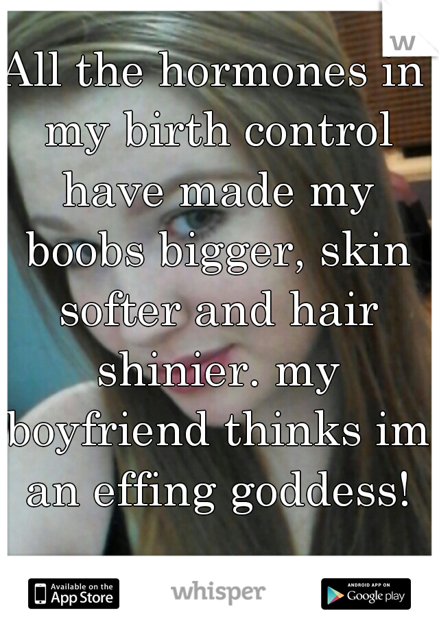 All the hormones in my birth control have made my boobs bigger, skin softer and hair shinier. my boyfriend thinks im an effing goddess!