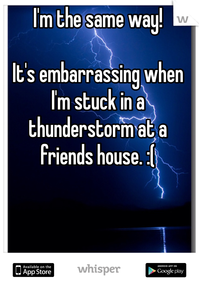 I'm the same way!

It's embarrassing when I'm stuck in a thunderstorm at a friends house. :(