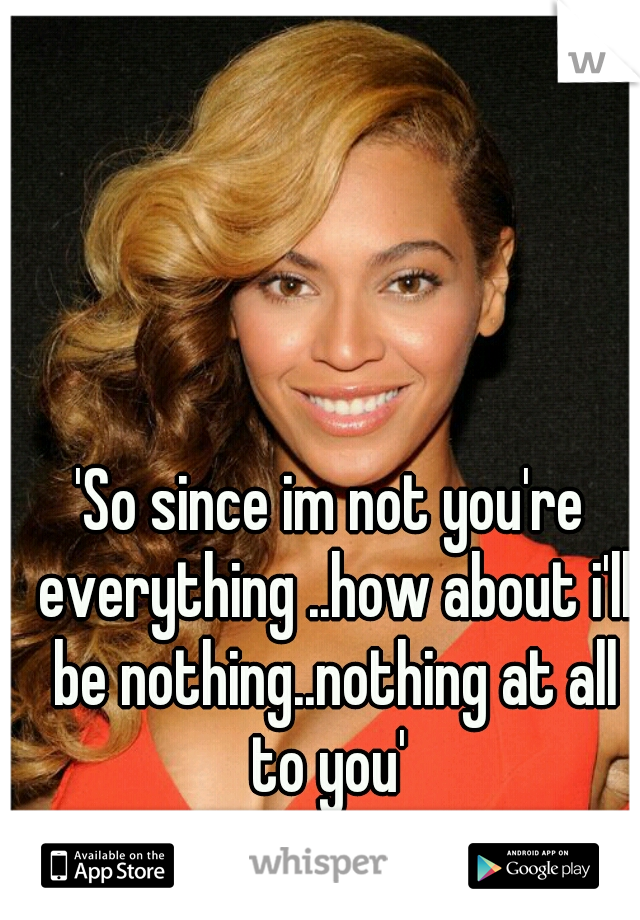 'So since im not you're everything ..how about i'll be nothing..nothing at all to you' 

<3 