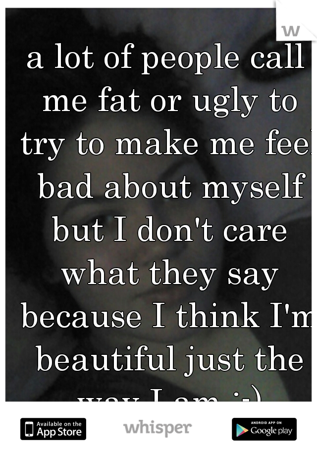 a lot of people call me fat or ugly to try to make me feel bad about myself but I don't care what they say because I think I'm beautiful just the way I am :-)