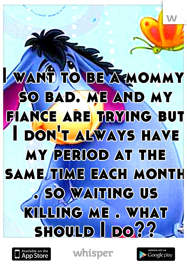 I want to be a mommy so bad. me and my fiance are trying but I don't always have my period at the same time each month . so waiting us killing me . what should I do??