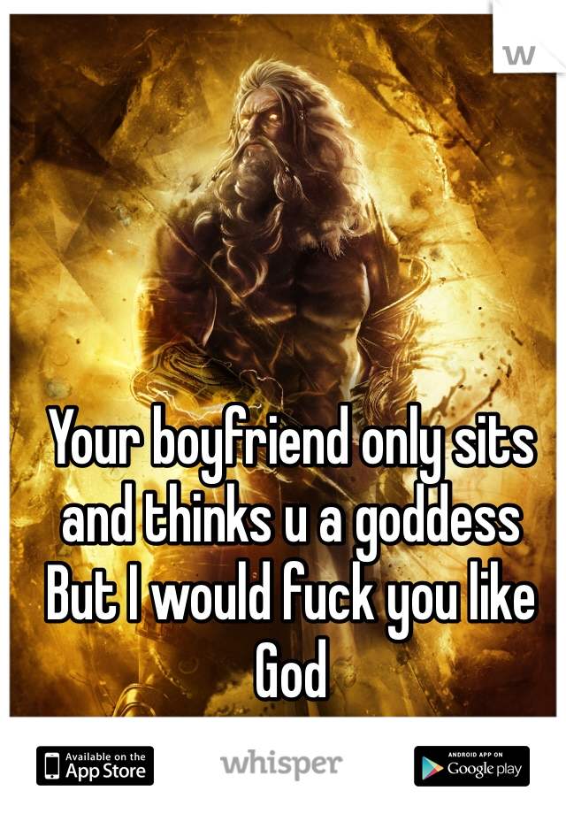 Your boyfriend only sits and thinks u a goddess
But I would fuck you like God