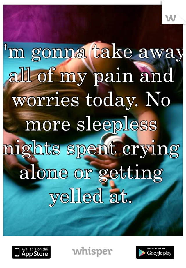 I'm gonna take away all of my pain and worries today. No more sleepless nights spent crying alone or getting yelled at. 