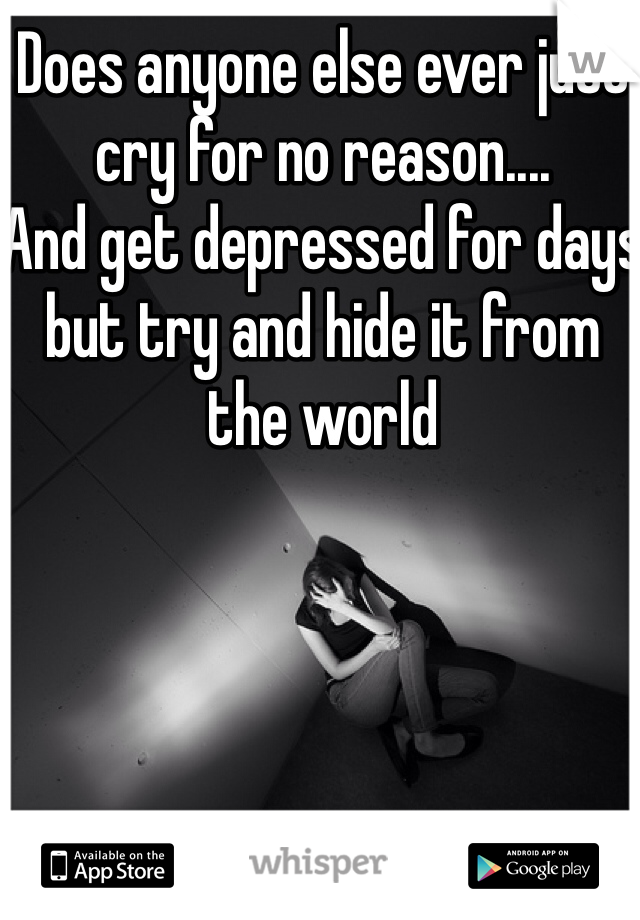 Does anyone else ever just cry for no reason.... 
And get depressed for days but try and hide it from the world 