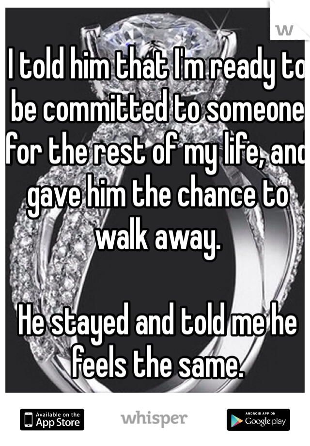 I told him that I'm ready to be committed to someone for the rest of my life, and gave him the chance to walk away.

He stayed and told me he feels the same.