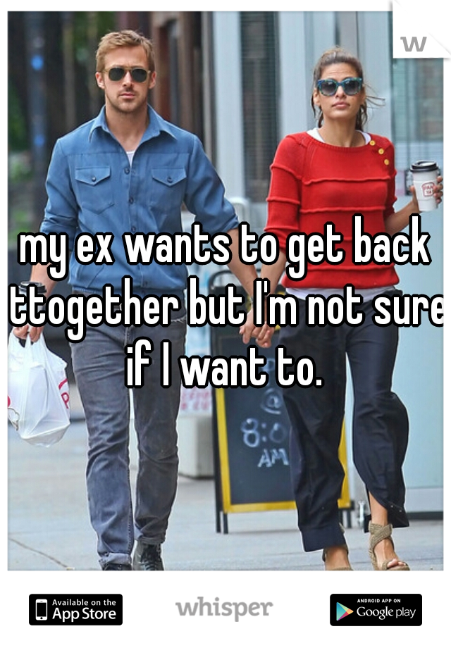 my ex wants to get back ttogether but I'm not sure if I want to. 