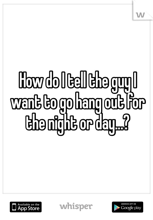 How do I tell the guy I want to go hang out for the night or day...?