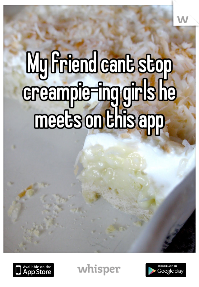 My friend cant stop creampie-ing girls he meets on this app