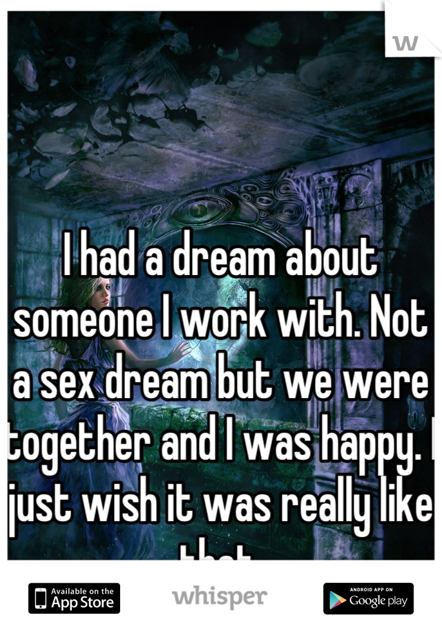 I had a dream about someone I work with. Not a sex dream but we were together and I was happy. I just wish it was really like that.