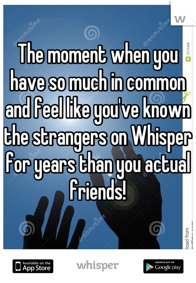 The moment when you have so much in common and feel like you've known the strangers on Whisper for years than you actual friends!