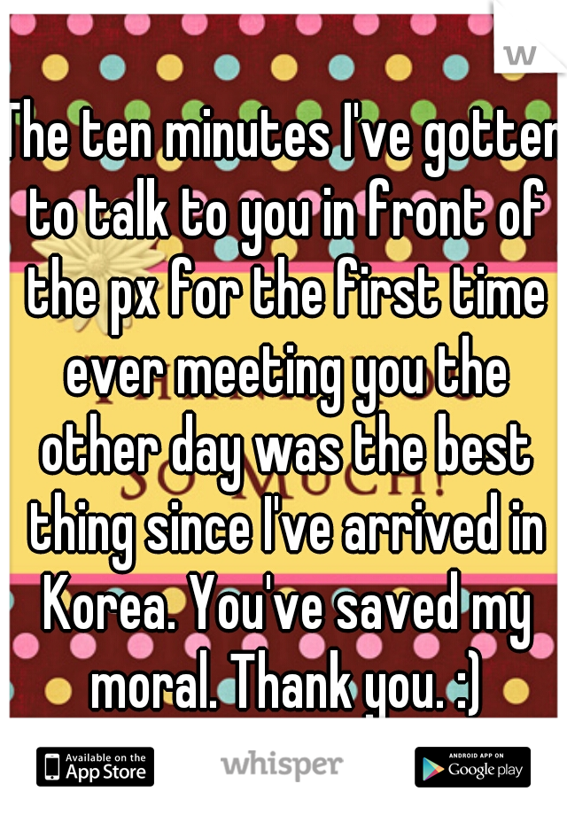 The ten minutes I've gotten to talk to you in front of the px for the first time ever meeting you the other day was the best thing since I've arrived in Korea. You've saved my moral. Thank you. :)