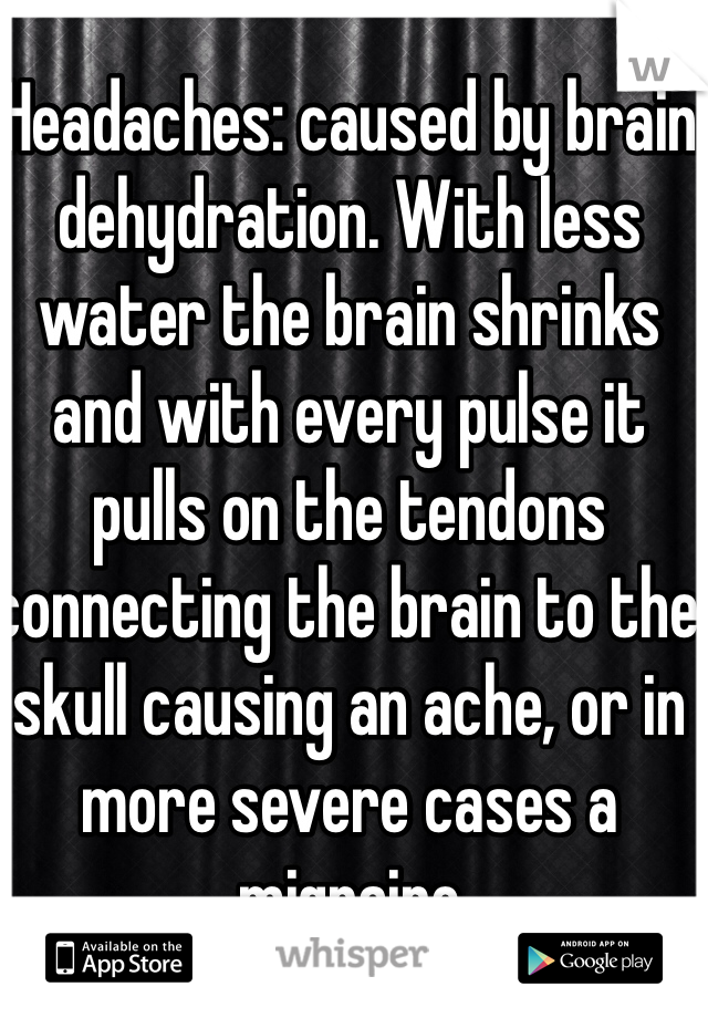 Headaches: caused by brain dehydration. With less water the brain shrinks and with every pulse it pulls on the tendons connecting the brain to the skull causing an ache, or in more severe cases a migraine