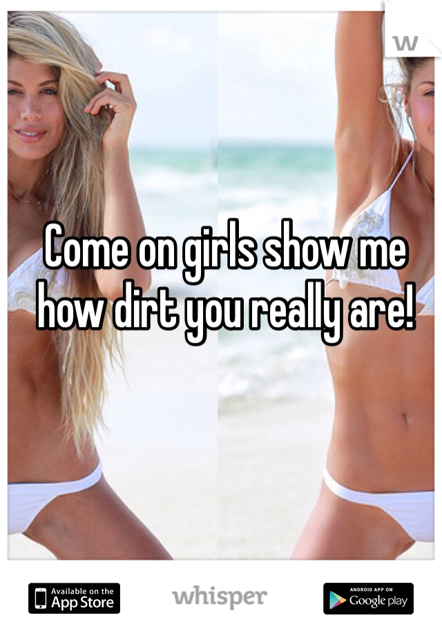 Come on girls show me how dirt you really are!