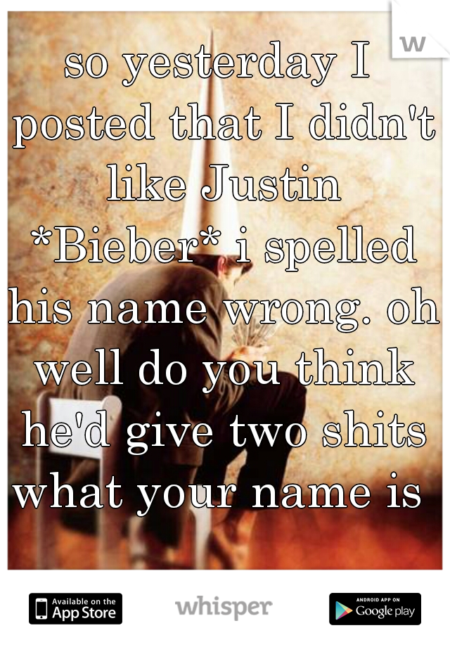 so yesterday I posted that I didn't like Justin *Bieber* i spelled his name wrong. oh well do you think he'd give two shits what your name is 