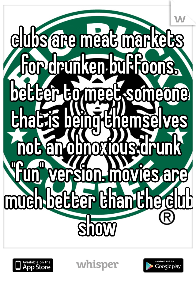 clubs are meat markets for drunken buffoons. better to meet someone that is being themselves not an obnoxious drunk "fun" version. movies are much better than the club show 