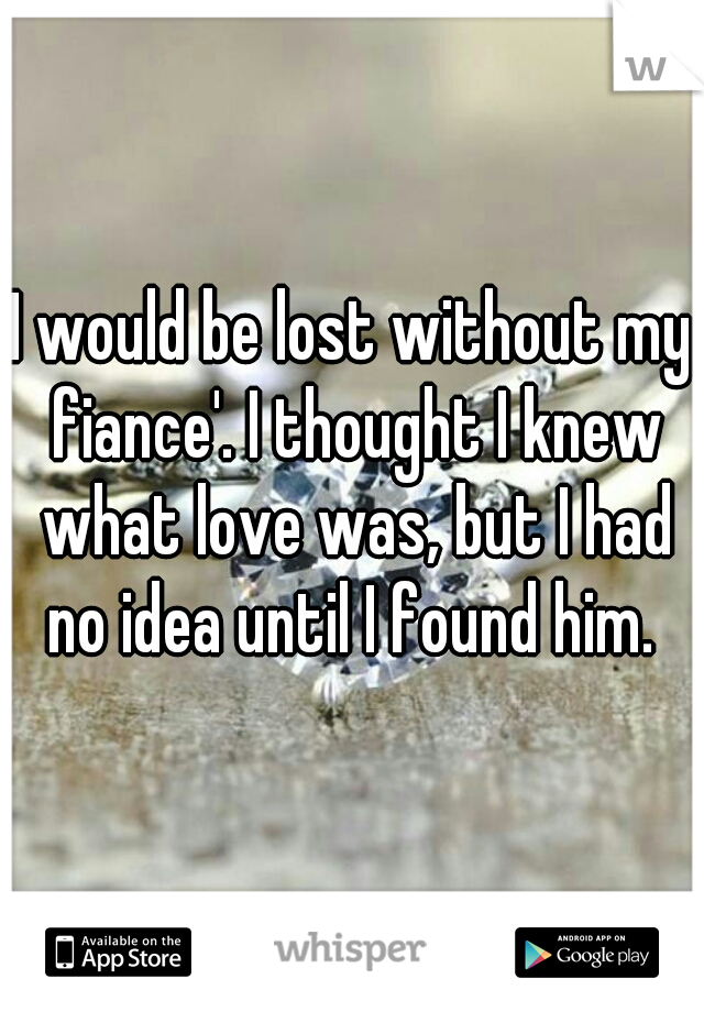 I would be lost without my fiance'. I thought I knew what love was, but I had no idea until I found him. 