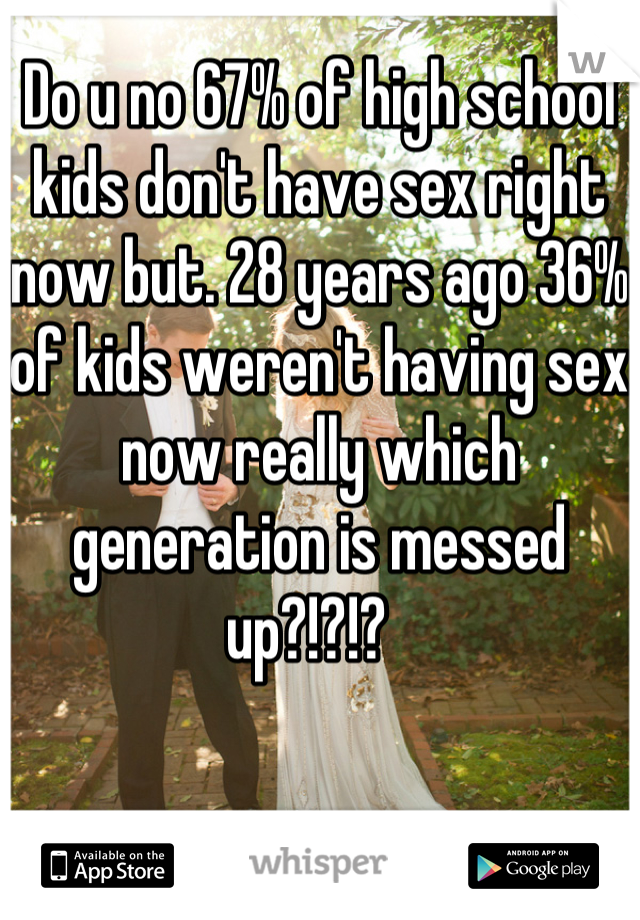 Do u no 67% of high school kids don't have sex right now but. 28 years ago 36% of kids weren't having sex now really which generation is messed up?!?!?  